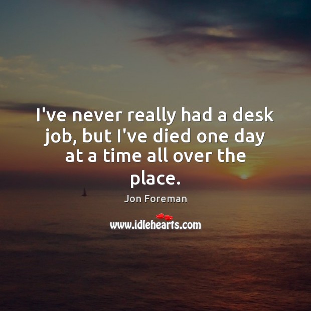 I’ve never really had a desk job, but I’ve died one day at a time all over the place. Image