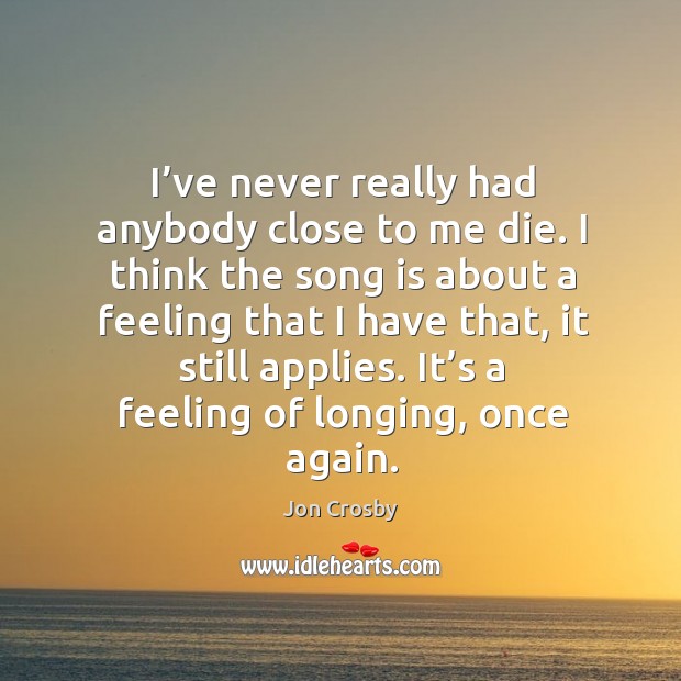 I’ve never really had anybody close to me die. I think the song is about a feeling that I have that, it still applies. Jon Crosby Picture Quote