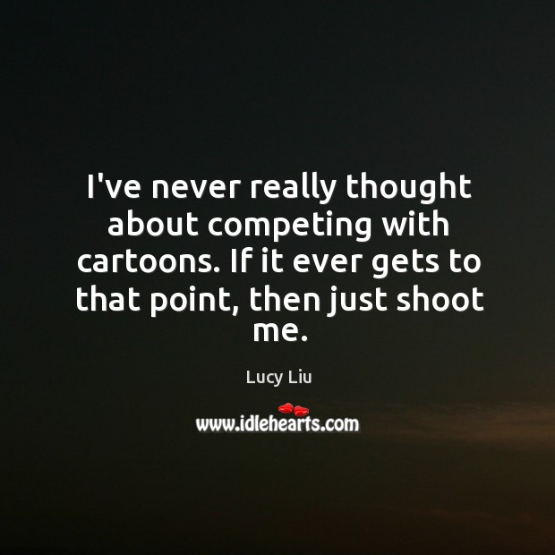 I’ve never really thought about competing with cartoons. If it ever gets 