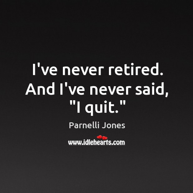 I’ve never retired. And I’ve never said, “I quit.” Image