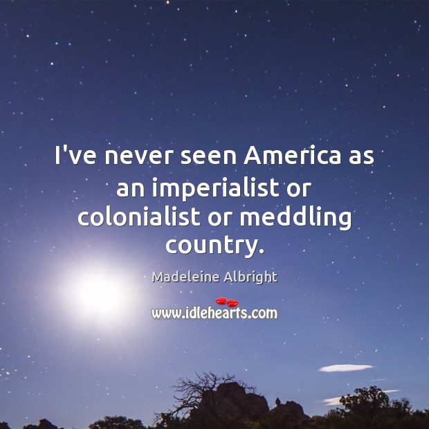 I’ve never seen America as an imperialist or colonialist or meddling country. Madeleine Albright Picture Quote