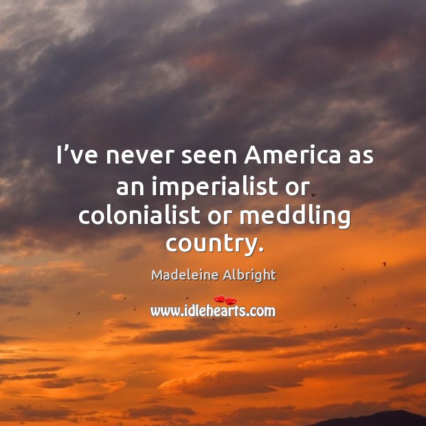 I’ve never seen america as an imperialist or colonialist or meddling country. Madeleine Albright Picture Quote