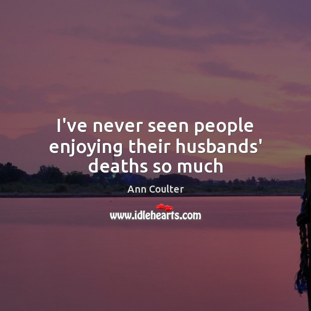 I’ve never seen people enjoying their husbands’ deaths so much Ann Coulter Picture Quote