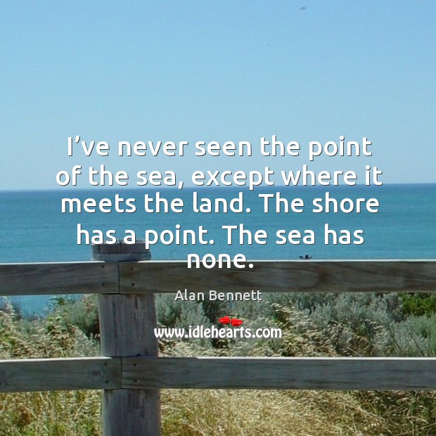 I’ve never seen the point of the sea, except where it meets the land. The shore has a point. Alan Bennett Picture Quote