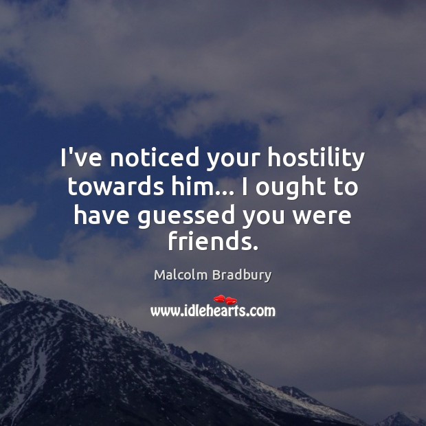 I’ve noticed your hostility towards him… I ought to have guessed you were friends. Malcolm Bradbury Picture Quote