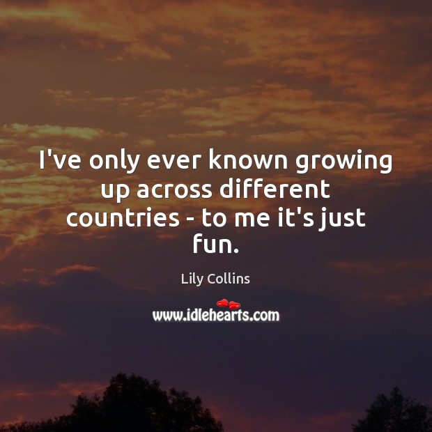 I’ve only ever known growing up across different countries – to me it’s just fun. Image