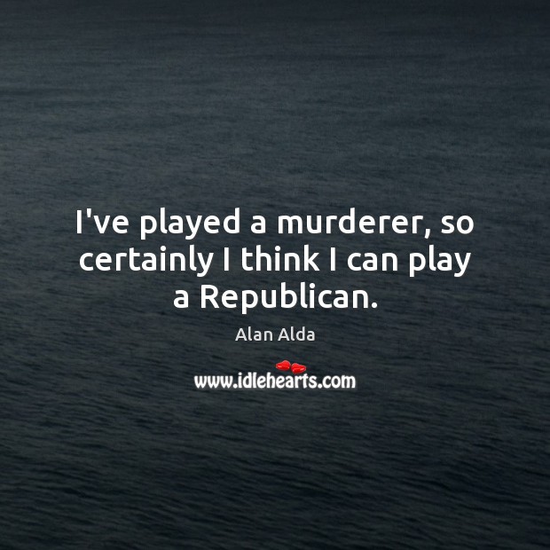 I’ve played a murderer, so certainly I think I can play a Republican. Alan Alda Picture Quote