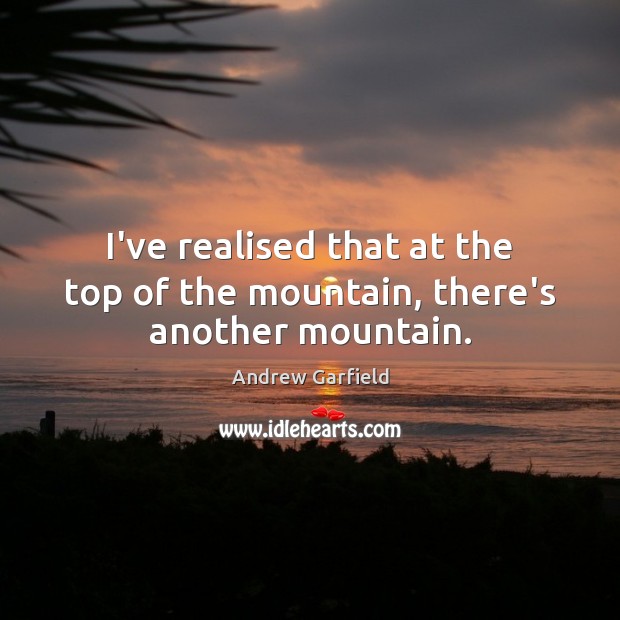 I’ve realised that at the top of the mountain, there’s another mountain. Andrew Garfield Picture Quote