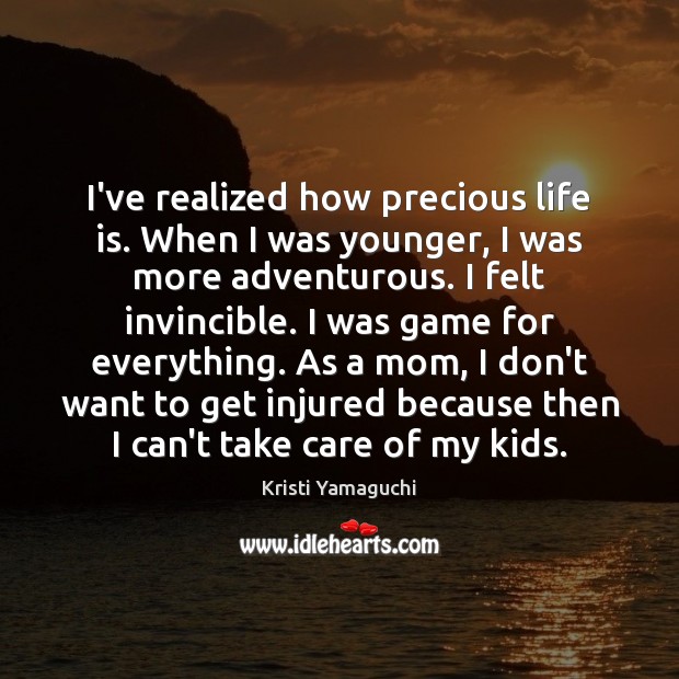 I’ve realized how precious life is. When I was younger, I was Image