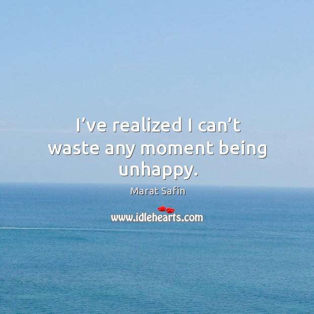 I’ve realized I can’t waste any moment being unhappy. 