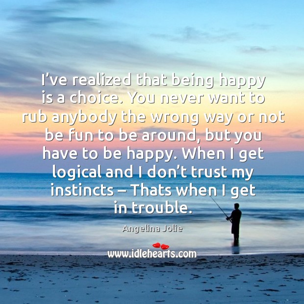 I’ve realized that being happy is a choice. You never want to rub anybody the wrong way Image