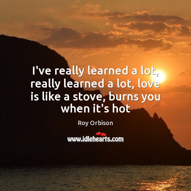 I’ve really learned a lot, really learned a lot, love is like Roy Orbison Picture Quote