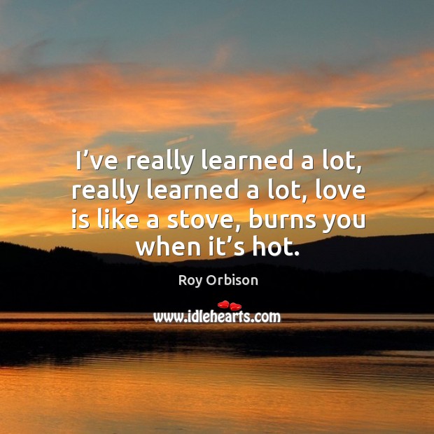 I’ve really learned a lot, really learned a lot, love is like a stove, burns you when it’s hot. Roy Orbison Picture Quote