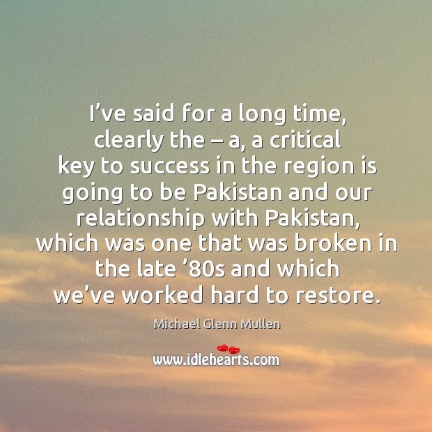 I’ve said for a long time, clearly the – a, a critical key to success in the region is going to be pakistan and Michael Glenn Mullen Picture Quote