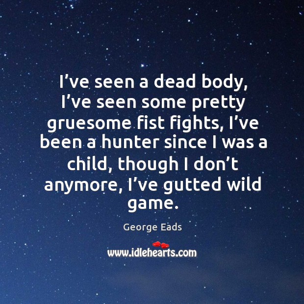 I’ve seen a dead body, I’ve seen some pretty gruesome fist fights, I’ve been a hunter George Eads Picture Quote