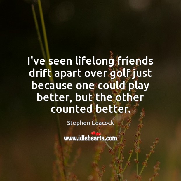 I’ve seen lifelong friends drift apart over golf just because one could 