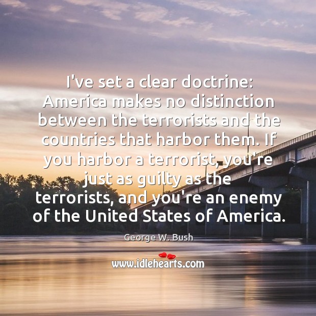 I’ve set a clear doctrine: America makes no distinction between the terrorists George W. Bush Picture Quote