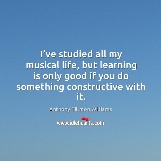 I’ve studied all my musical life, but learning is only good if you do something constructive with it. Anthony Tillmon Williams Picture Quote