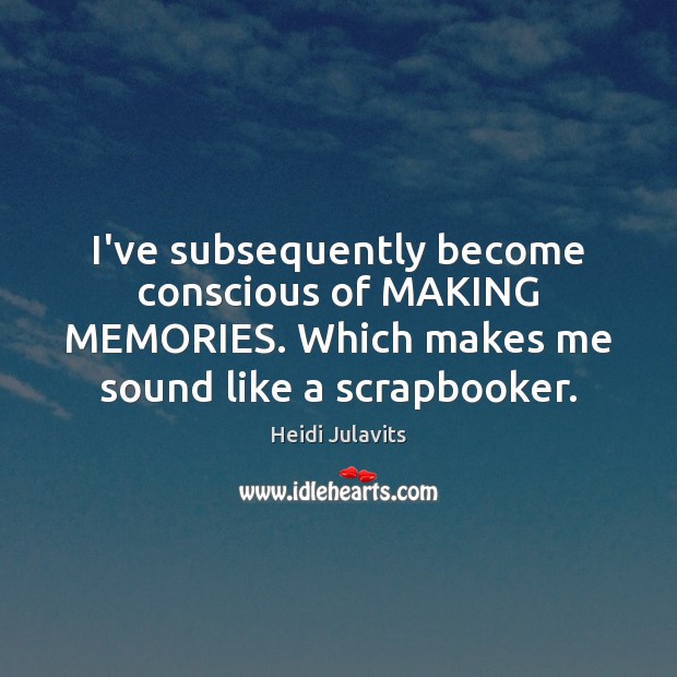 I’ve subsequently become conscious of MAKING MEMORIES. Which makes me sound like Image