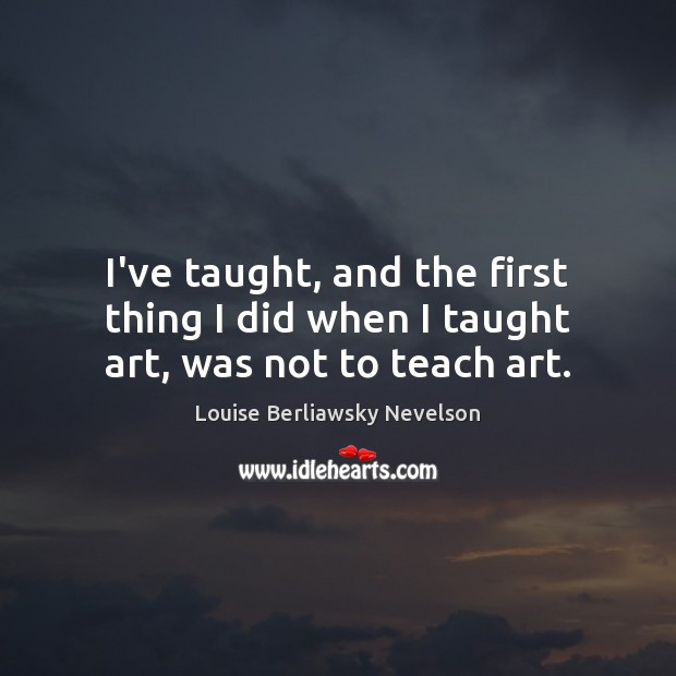 I’ve taught, and the first thing I did when I taught art, was not to teach art. Louise Berliawsky Nevelson Picture Quote
