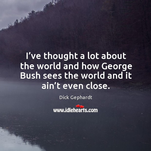 I’ve thought a lot about the world and how george bush sees the world and it ain’t even close. Dick Gephardt Picture Quote