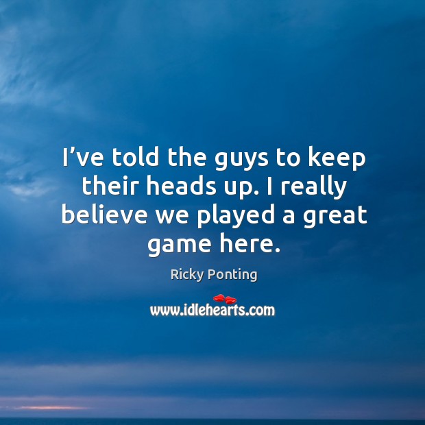 I’ve told the guys to keep their heads up. I really believe we played a great game here. Ricky Ponting Picture Quote