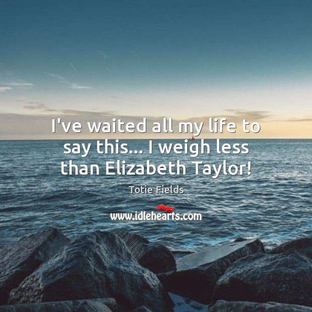 I’ve waited all my life to say this… I weigh less than Elizabeth Taylor! Totie Fields Picture Quote