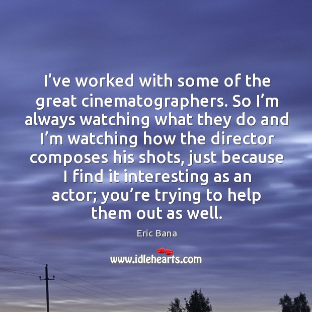 I’ve worked with some of the great cinematographers. So I’m always watching what they do and Eric Bana Picture Quote