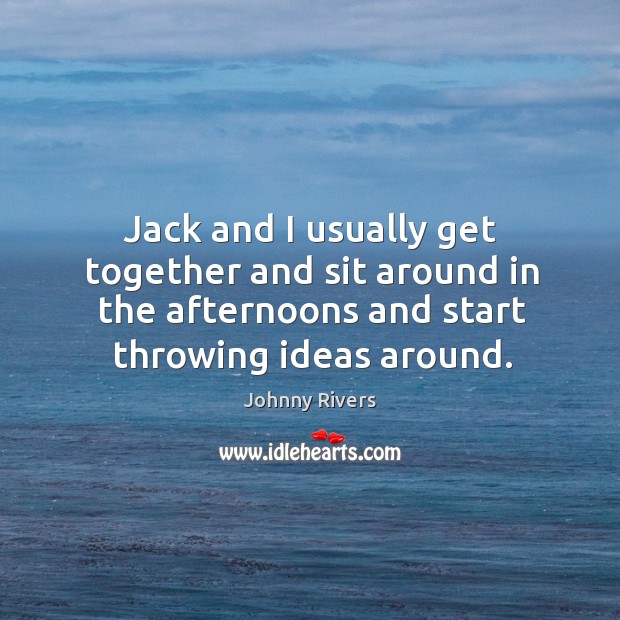 Jack and I usually get together and sit around in the afternoons and start throwing ideas around. Johnny Rivers Picture Quote