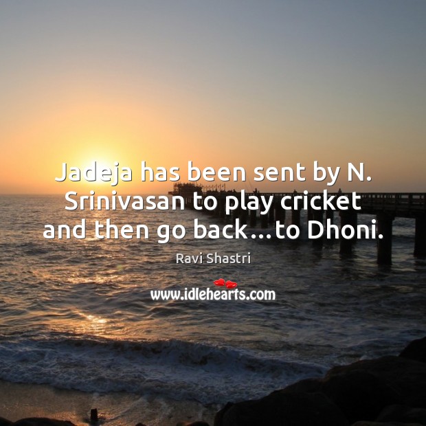 Jadeja has been sent by N. Srinivasan to play cricket and then go back…to Dhoni. Ravi Shastri Picture Quote