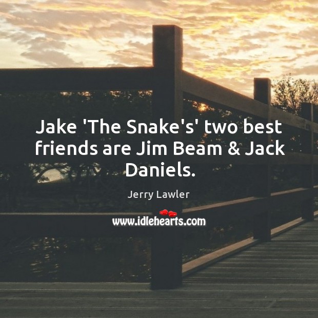 Jake 'The Snake's' two best friends are Jim Beam & Jack Daniels. -  IdleHearts