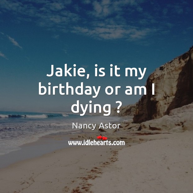 Jakie, is it my birthday or am I dying ? Nancy Astor Picture Quote
