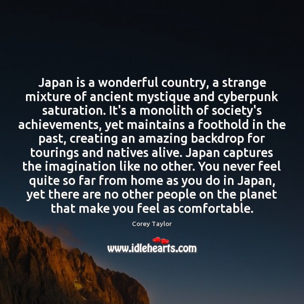Japan is a wonderful country, a strange mixture of ancient mystique and Corey Taylor Picture Quote
