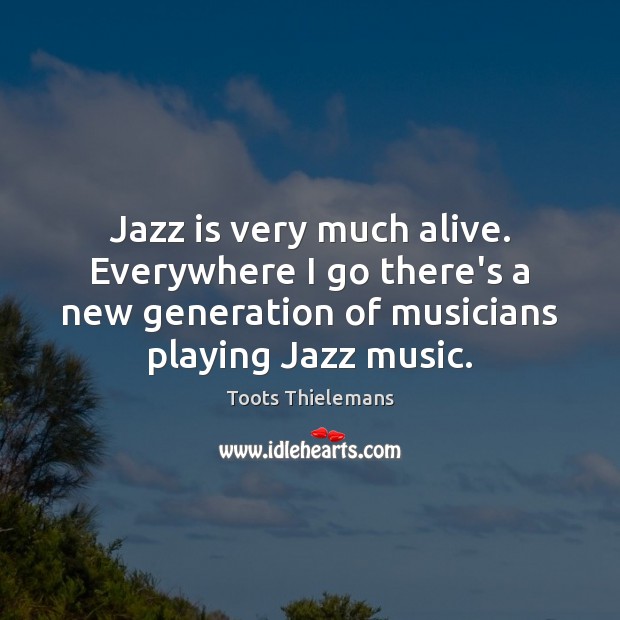 Jazz is very much alive. Everywhere I go there’s a new generation Toots Thielemans Picture Quote