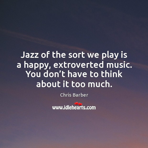Jazz of the sort we play is a happy, extroverted music. You don’t have to think about it too much. Chris Barber Picture Quote
