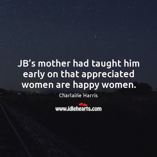 JB’s mother had taught him early on that appreciated women are happy women. Charlaine Harris Picture Quote