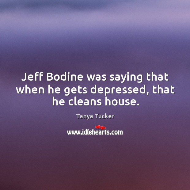 Jeff Bodine was saying that when he gets depressed, that he cleans house. Tanya Tucker Picture Quote