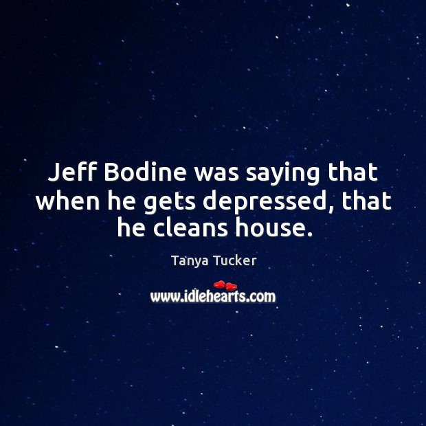 Jeff bodine was saying that when he gets depressed, that he cleans house. Tanya Tucker Picture Quote