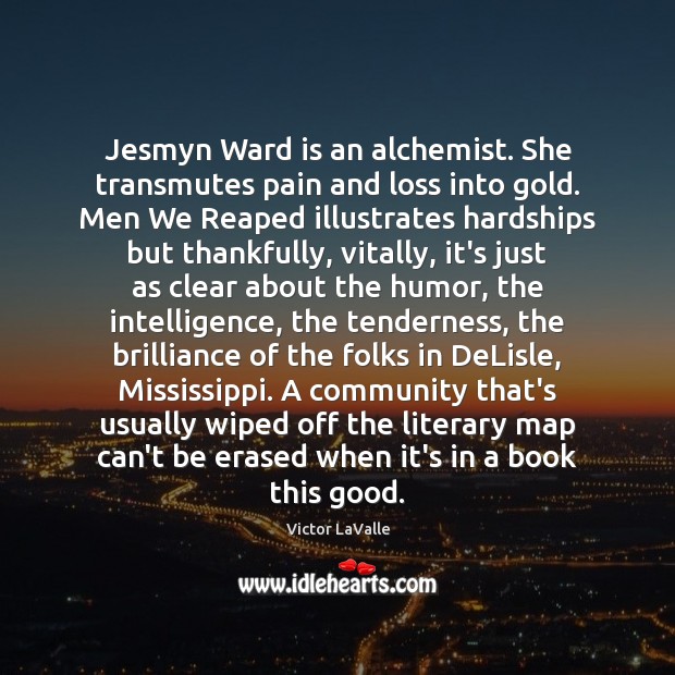 Jesmyn Ward is an alchemist. She transmutes pain and loss into gold. Victor LaValle Picture Quote