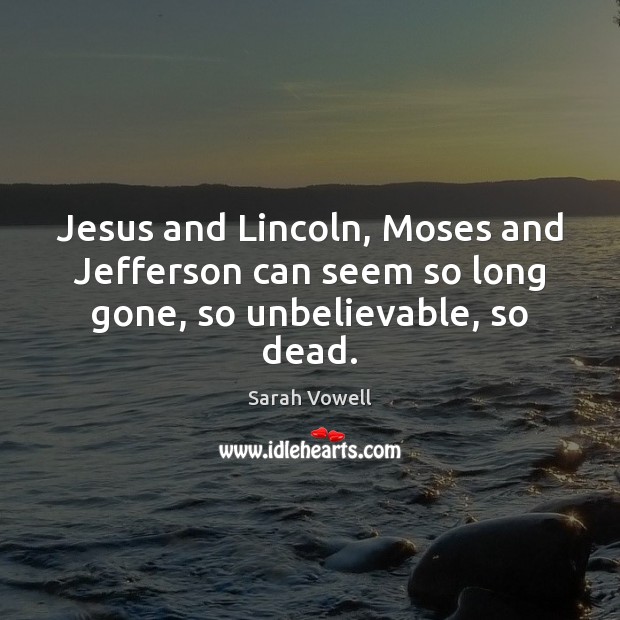 Jesus and Lincoln, Moses and Jefferson can seem so long gone, so unbelievable, so dead. Image