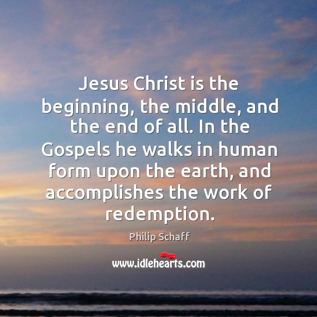 Jesus christ is the beginning, the middle, and the end of all. In the gospels he walks in human form upon the earth 