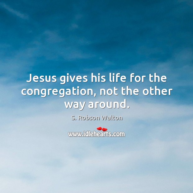 Jesus gives his life for the congregation, not the other way around. S. Robson Walton Picture Quote