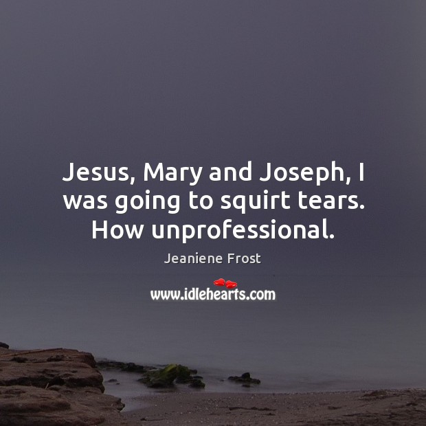 Jesus, Mary and Joseph, I was going to squirt tears. How unprofessional. Image