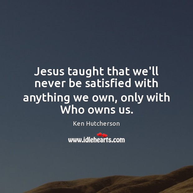 Jesus taught that we’ll never be satisfied with anything we own, only with Who owns us. Ken Hutcherson Picture Quote