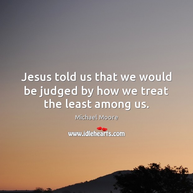 Jesus told us that we would be judged by how we treat the least among us. Michael Moore Picture Quote