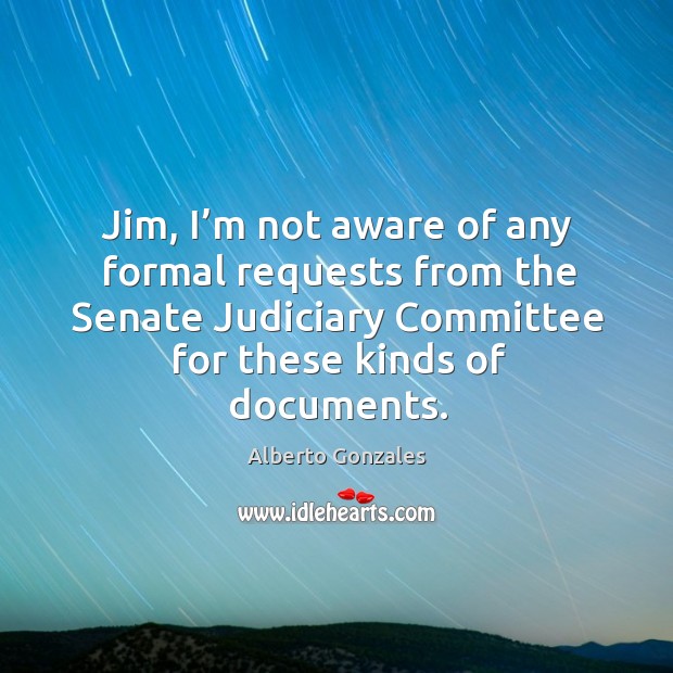 Jim, I’m not aware of any formal requests from the senate judiciary committee for these kinds of documents. Alberto Gonzales Picture Quote
