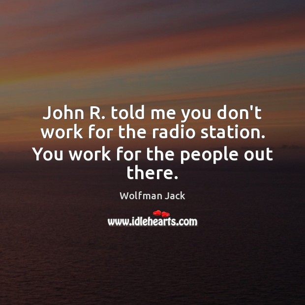John R. told me you don’t work for the radio station. You work for the people out there. Image