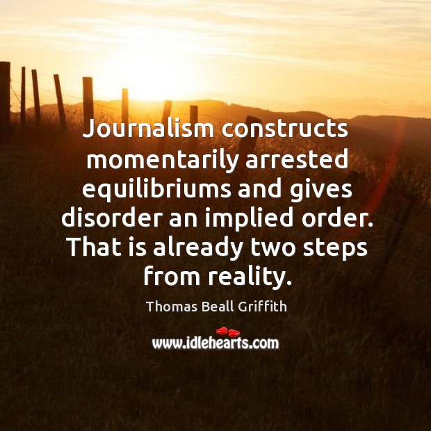Journalism constructs momentarily arrested equilibriums and gives disorder an implied order. Thomas Beall Griffith Picture Quote
