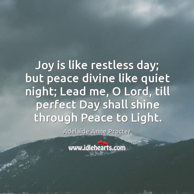 Joy is like restless day; but peace divine like quiet night; lead me, o lord, till perfect day shall shine through peace to light. Joy Quotes Image