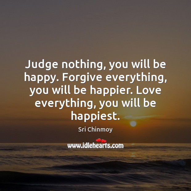 Judge nothing, you will be happy. Forgive everything, you will be happier. Sri Chinmoy Picture Quote